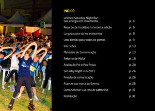 INDICE:

Unimed Saturday Night Run
Sua energia em movimento                  p. 4

Recorde de inscritos na terceira edição   p. 6

Largada para vários estreantes            p. 8

Uma corrida para todos os gostos          p. 9

Inscrições                                p. 13

Materiais de Comunicação                  p. 13

Retorno de Mídia                          p. 18

Avaliação Pré e Pós Prova                 p. 20

Saturday Night Run 2011                   p. 24

Projeto de comunicação                    p. 26

Associe sua marca ao Evento               p. 28

Como solicitar sua cota de patrocínio     p. 31

Realização                                p. 31
 