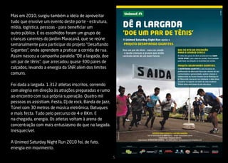 Mas em 2010, surgiu também a ideia de aproveitar
tudo que envolve um evento deste porte - estrutura,
mídia, logística, pessoas - para beneficiar um
outro público. E os escolhidos foram um grupo de
crianças carentes do Jardim Maracanã, que se reúne
semanalmente para participar do projeto “Desafiando
Gigantes”, onde aprendem a praticar a corrida de rua.
Assim nasceu a campanha paralela “Dê a largada, doe
um par de tênis”, que arrecadou quase 300 pares de
calçados, levando a energia da SNR além dos limites
comuns.

Foi dada a largada. 1.312 atletas inscritos, correndo
com alegria em direção às atrações preparadas e rumo
ao encontro com sua própria superação. Quatro mil
pessoas os assistiam. Festa, DJ de rock, Banda de Jazz,
Túnel com 30 metros de música eletrônica, Batuques
e mais festa. Tudo pelo percurso de 4 e 8Km. E
na chegada, energia. Os atletas voltam à arena de
concentração com mais entusiasmo do que na largada.
Inesquecível.

A Unimed Saturday Night Run 2010 foi, de fato,
energia em movimento.

                                                          5
 