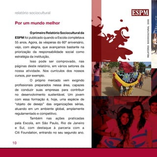 relatório sociocultural

 Por um mundo melhor

            O primeiro Relatório Sociocultural da
 ESPM foi publicado quando a Escola completava
 55 anos. Agora, às vésperas do 60º aniversário,
 vejo, com alegria, que avançamos bastante na
 priorização da responsabilidade social como
 estratégia da instituição.
            Isso pode ser comprovado, nas
 páginas deste relatório, em vários setores da
 nossa atividade. Nos currículos dos nossos
 cursos, por exemplo.
            O próprio mercado vem exigindo
 profissionais preparados nessa área, capazes
 de conduzir suas empresas para contribuir
 no desenvolvimento sustentável. Um jovem
 com essa formação é, hoje, uma espécie de
 “objeto de desejo” das organizações sérias,
 atuando em um ambiente global, amplamente
 regulamentado e competitivo.
           Também nas ações praticadas
 pela Escola, em São Paulo, Rio de Janeiro
 e Sul, com destaque à parceria com a
 Citi Foundation, entrando no seu segundo ano.


10
 