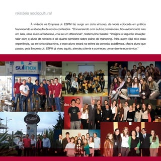 relatório sociocultural

            A vivência na Empresa Jr. ESPM faz surgir um ciclo virtuoso, da teoria colocada em prática
favorecendo a absorção de novos conteúdos. “Conversando com outros professores, fica evidenciado isso
em sala, esse aluno amadurece, cria-se um diferencial”, testemunha Salazar. “Imagine a seguinte situação:
falar com o aluno do terceiro e do quarto semestre sobre plano de marketing. Para quem não teve essa
experiência, vai ser uma coisa nova, e esse aluno estará na esfera da conexão acadêmica. Mas o aluno que
passou pela Empresa Jr. ESPM já viveu aquilo, atendeu cliente e conheceu um ambiente econômico.”
 