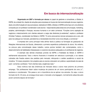ESPM 2010

                                                   Em busca da internacionalização

            Organizada em 2007 e formada por alunos no papel de gestores e consultores, a Global Jr.
ESPM, da unidade Sul, dispõe de soluções para empresas em busca da internacionalização de seus negócios.
Após uma reformulação em seus processos, realizada em 2008, a Global Jr. ESPM conta hoje com uma diretoria
composta por um professor coordenador e seis alunos – responsáveis pelas áreas de comunicação, marketing,
projetos, administração e finanças, recursos humanos e um setor comercial. “Funções como captação de
negócios e relacionamento com clientes estavam a cargo das diretorias já existentes”, explica o professor
Christian Tudesco, coordenador da Global Jr. ESPM. “E como procuramos renovar processos ano a ano, até
para nos adequar ao mercado, percebemos a necessidade de entrar numa nova direção, a comercial.”
            A empresa tem como principal meta alinhar teoria à prática na formação do graduando de
Relações Internacionais da Escola, oferecendo a primeira experiência profissional do aluno. No entanto,
na procura pela concretização desse trabalho, outros pontos também são contemplados, como o
desenvolvimento de habilidades interpessoais e o exercício da postura adequada a um profissional de negócios.
            A exemplo das demais empresas juniores da ESPM, a finalidade da Global Jr. ESPM é
estritamente educacional. Todo o retorno financeiro é investido em estrutura e promoção, e os valores
cobrados são fixados abaixo dos pedidos pelo mercado, reforçando o caráter acadêmico e social da
iniciativa. “O nosso propósito é ter projetos para os alunos colocarem em prática o aprendizado de sala de
aula”, comenta o professor. “Com clientes reais, exigências reais.”
            Essa vivência real das dinâmicas de mercado deixa o aluno mais próximo do primeiro
emprego. “Os professores falam sobre mudança de postura de um aluno participante de uma Jr.”,
esclarece o coordenador. “Ele passa a ver a importância de se aplicar nos estudos. Ou seja, o aluno
formado de 22, 23 anos, já consegue levar para o mercado uma bagagem, normalmente adquirida pelo
jovem somente depois de formado.”


                                                                                                           103
 