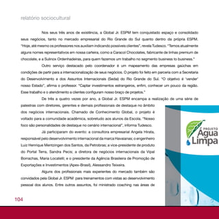relatório sociocultural

               Nos seus três anos de existência, a Global Jr. ESPM tem conquistado espaço e consolidado
  seus negócios, tanto no mercado empresarial do Rio Grande do Sul quanto dentro da própria ESPM.
  “Hoje, até mesmo os professores nos auxiliam indicando possíveis clientes”, revela Tudesco. “Temos atualmente
  alguns nomes representativos em nossa carteira, como a Caracol Chocolates, fabricante de linhas premium de
  chocolate, e a Sulinox Ordenhadeiras, para quem fazemos um trabalho no segmento business to business.”
               Outro serviço destacado pelo coordenador é um mapeamento das empresas gaúchas em
  condições de partir para a internacionalização de seus negócios. O projeto foi feito em parceria com a Secretaria
  do Desenvolvimento e dos Assuntos Internacionais (Sedai) do Rio Grande do Sul. “O objetivo é ‘vender’
  nosso Estado”, afirma o professor. “Captar investimentos estrangeiros, enfim, conhecer um pouco da região.
  Esse trabalho e o atendimento a clientes configuram nosso braço de projetos.”
               De três a quatro vezes por ano, a Global Jr. ESPM encampa a realização de uma série de
  palestras com diretores, gerentes e demais profissionais de destaque no âmbito
  dos negócios internacionais. Chamado de Conhecimento Global, o projeto é
  voltado para a comunidade acadêmica, sobretudo aos alunos da Escola. “Nosso
  foco são personalidades de destaque no cenário internacional”, informa Tudesco.
               Já participaram do evento: a consultora empresarial Angela Hirata,
  responsável pelo desenvolvimento internacional da marca Havaianas; o engenheiro
  Luiz Henrique Mentzingen dos Santos, da Petrobras; a vice-presidente de produto
  do Portal Terra, Sandra Pecis; a diretora de negócios internacionais da Vipal
  Borrachas, Maria Locatelli; e o presidente da Agência Brasileira de Promoção de
  Exportações e Investimentos (Apex-Brasil), Alessandro Teixeira.
               Alguns dos profissionais mais experientes do mercado também são
  convidados pela Global Jr. ESPM para treinamentos com vistas ao desenvolvimento
  pessoal dos alunos. Entre outros assuntos, foi ministrado coaching nas áreas de



104
 