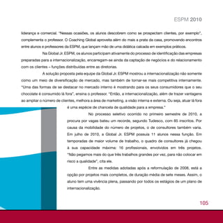 ESPM 2010

liderança e comercial. “Nessas ocasiões, os alunos descobrem como se prospectam clientes, por exemplo”,
complementa o professor. O Coaching Global aproveita além do mais a prata da casa, promovendo encontros
entre alunos e professores da ESPM, que lançam mão de uma didática calcada em exemplos práticos.
             Na Global Jr. ESPM, os alunos participam ativamente do processo de identificação das empresas
preparadas para a internacionalização, encarregam-se ainda da captação de negócios e do relacionamento
com os clientes – funções distribuídas entre as diretorias.
             A solução proposta pela equipe da Global Jr. ESPM mostrou a internacionalização não somente
como um meio de diversificação de mercado, mas também de tornar-se mais competitiva internamente.
“Uma das formas de se destacar no mercado interno é mostrando para os seus consumidores que o seu
chocolate é consumido lá fora”, ensina o professor. “Então, a internacionalização, além de trazer vantagens
ao ampliar o número de clientes, melhora a área de marketing, a visão interna e externa. Ou seja, atuar lá fora
                            é uma espécie de chancela de qualidade para a empresa.”
                                         No processo seletivo ocorrido no primeiro semestre de 2010, a
                            procura por vagas bateu um recorde, segundo Tudesco, com 85 inscritos. Por
                            causa da mobilidade do número de projetos, o de consultores também varia.
                            Em julho de 2010, a Global Jr. ESPM possuía 11 alunos nessa função. Em
                            temporadas de maior volume de trabalho, o quadro de consultores já chegou
                            à sua capacidade máxima: 16 profissionais, envolvidos em três projetos.
                            “Não pegamos mais do que três trabalhos grandes por vez, para não colocar em
                            risco a qualidade”, cita ele.
                                         Entre as medidas adotadas após a reformulação de 2008, está a
                            opção por projetos mais completos, de duração média de sete meses. Assim, o
                            aluno tem uma vivência plena, passando por todos os estágios de um plano de
                            internacionalização.



                                                                                                             105
 
