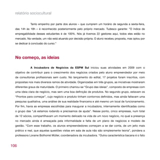 relatório sociocultural

              Tanto empenho por parte dos alunos – que cumprem um horário de segunda a sexta-feira,
  das 14h às 18h – é reconhecido posteriormente pelo próprio mercado. Tudesco garante: ”O índice de
  empregabilidade desses estudantes é de 100%. Nós já tivemos 22 gestores aqui, todos eles estão no
  mercado. Na verdade, um não está atuando por decisão própria. O aluno recebeu proposta, mas optou por
  se dedicar à conclusão do curso.”




  No começo, as ideias

              A Incubadora de Negócios da ESPM Sul iniciou suas atividades em 2009 com o
  objetivo de contribuir para o crescimento dos negócios criados pelo aluno empreendedor por meio
  de consultorias profissionais sem custo. No lançamento do edital, 17 projetos foram inscritos, com
  propostas nos mais diversos ramos de atividade. Organizadas em três grupos, as iniciativas mostraram
  diferentes graus de maturidade. O primeiro chamou-se “Grupo das ideias”, composto de empresas com
  uma ideia clara de negócio, mas sem uma boa definição de produtos. No segundo grupo, estavam os
  “Prontos para começar”, cujo negócio e produto tinham contornos definidos, mas ainda faltavam uma
  pesquisa qualitativa, uma análise de sua realidade financeira e até mesmo um local de funcionamento.
  Por fim, havia as empresas escolhidas para inaugurar a incubadora, internamente identificadas como
  o grupo das “Já estamos rodando e precisamos de ajuda”. Nesse ponto, cinco empresas, num total
  de 12 sócios, compartilhavam um momento delicado na vida de um novo negócio, no qual a presença
  no mercado ainda é ameaçada pela informalidade e falta de um plano de negócios e modelo de
  gestão. “Com esse trabalho, os alunos empreendedores começam a se dar conta, de um jeito mais
  prático e real, que aquelas questões vistas em sala de aula não são simplesmente teoria”, pondera a
  professora Loraine Bothomé Müller, coordenadora da incubadora. “Outra característica bacana é o fato


106
 