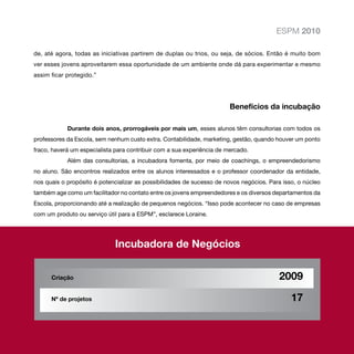 ESPM 2010

de, até agora, todas as iniciativas partirem de duplas ou trios, ou seja, de sócios. Então é muito bom
ver esses jovens aproveitarem essa oportunidade de um ambiente onde dá para experimentar e mesmo
assim ficar protegido.”




                                                                        Benefícios da incubação

            Durante dois anos, prorrogáveis por mais um, esses alunos têm consultorias com todos os
professores da Escola, sem nenhum custo extra. Contabilidade, marketing, gestão, quando houver um ponto
fraco, haverá um especialista para contribuir com a sua experiência de mercado.
            Além das consultorias, a incubadora fomenta, por meio de coachings, o empreendedorismo
no aluno. São encontros realizados entre os alunos interessados e o professor coordenador da entidade,
nos quais o propósito é potencializar as possibilidades de sucesso de novos negócios. Para isso, o núcleo
também age como um facilitador no contato entre os jovens empreendedores e os diversos departamentos da
Escola, proporcionando até a realização de pequenos negócios. “Isso pode acontecer no caso de empresas
com um produto ou serviço útil para a ESPM”, esclarece Loraine.




                             Incubadora de Negócios


      Criação			                                                                         2009

      Nº de projetos			                                                                       17
 