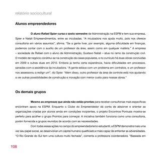 relatório sociocultural

  Alunos empreendedores

              O aluno Rafael Spier cursa o sexto semestre de Administração na ESPM e tem sua empresa,
  Spier e Natali Empreendimentos, entre as incubadas. “A incubadora nos ajuda muito, pois nos oferece
  consultoria em vários assuntos”, afirma. “Se a gente tiver, por exemplo, alguma dificuldade em finanças,
  podemos contar com o auxílio de um professor da área, assim como em qualquer matéria.” A empresa
  – sociedade de Rafael com o aluno de Administração, Gustavo Natali – atua no ramo da construção civil.
  O modelo de negócio constitui-se na construção de casas populares, e no currículo há duas obras concluídas
  em 2009 e outras duas em 2010. Embora já tenha certa experiência, havia dificuldades em processos,
  sanadas com a assistência da incubadora. “A gente estava com um problema em contratos, e um professor
  nos assessorou a redigir um”, diz Spier. “Além disso, outro professor da área de controle está nos ajudando
  a ver outras possibilidades de construção e inovação com menor custo para nossas obras.”




  Os demais grupos

              Mesmo as empresas que ainda não estão prontas para receber consultorias mais específicas
  encontram apoio na ESPM. Enquanto o Clube do Empreendedor dá conta de absorver e orientar as
  organizações criadas por alunos ainda em condições incipientes, o projeto Encontros Pontuais mostra-se
  perfeito para acolher o grupo Prontos para começar. A iniciativa também funciona como uma consultoria,
  porém fornecida a grupos reunidos de acordo com as necessidades.
              Com todas essas ações no campo do empreendedorismo estudantil, a ESPM demonstra mais uma
  vez seu papel social, ao desenvolver um capital humano qualificado e mais capaz de enfrentar as adversidades.
  “O Rio Grande do Sul tem uma cultura muito fechada”, comenta a professora coordenadora. “Baseada em



108
 
