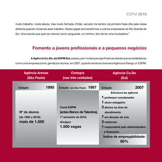 ESPM 2010

muito trabalho, muita labuta, mas muito fechada. Então, sempre me lembro da primeira frase dita pela nossa
diretoria quando iniciamos esse trabalho. Nosso papel era transformar a cultura empresarial do Rio Grande do
Sul. Uma escola que quer se colocar como vanguarda, no mínimo, tem de ter uma incubadora.”




              Fomento a jovens profissionais e a pequenos negócios

             A Agência Co.De, da ESPM Sul, passou por mudanças significativas desde que se estabeleceu
como uma empresa júnior, gerida por alunos, em 2007, quando ainda se chamava Agência e Design Jr. ESPM.


      Agência Arenas                         Cintegra                            Agência Co.De
        (São Paulo)                    (nas três unidades)                           (Sul)

  Criação	         	     1995      Criação (em São Paulo)   1997      Criação	                    2007
                                                                              Estrutura da agência
                                                                      1 professor coordenador
                                                                      1 aluno estagiário
                                    Canal ESPM                        3 alunos na área de 		
   Nº de alunos                     (antes Banco de Talentos),           atendimento
   (de 1995 a 2010): 	              1º semestre de 2010,              7 em direção de arte
   mais de 1.500	                   divulgou                          3 redatores
                                    1.500 vagas	                      1 responsável pelo administrativo
                                                                        e financeiro
                                                                        Índice de empregabilidade:
                                                                                       80%
 