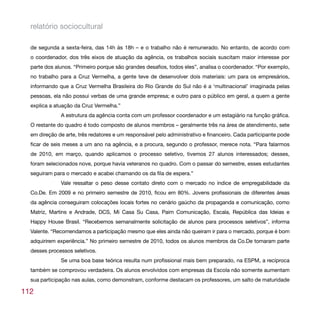relatório sociocultural

  de segunda a sexta-feira, das 14h às 18h – e o trabalho não é remunerado. No entanto, de acordo com
  o coordenador, dos três eixos de atuação da agência, os trabalhos sociais suscitam maior interesse por
  parte dos alunos. “Primeiro porque são grandes desafios, todos eles”, analisa o coordenador. “Por exemplo,
  no trabalho para a Cruz Vermelha, a gente teve de desenvolver dois materiais: um para os empresários,
  informando que a Cruz Vermelha Brasileira do Rio Grande do Sul não é a ‘multinacional’ imaginada pelas
  pessoas, ela não possui verbas de uma grande empresa; e outro para o público em geral, a quem a gente
  explica a atuação da Cruz Vermelha.”
              A estrutura da agência conta com um professor coordenador e um estagiário na função gráfica.
  O restante do quadro é todo composto de alunos membros – geralmente três na área de atendimento, sete
  em direção de arte, três redatores e um responsável pelo administrativo e financeiro. Cada participante pode
  ficar de seis meses a um ano na agência, e a procura, segundo o professor, merece nota. “Para falarmos
  de 2010, em março, quando aplicamos o processo seletivo, tivemos 27 alunos interessados; desses,
  foram selecionados nove, porque havia veteranos no quadro. Com o passar do semestre, esses estudantes
  seguiram para o mercado e acabei chamando os da fila de espera.”
              Vale ressaltar o peso desse contato direto com o mercado no índice de empregabilidade da
  Co.De. Em 2009 e no primeiro semestre de 2010, ficou em 80%. Jovens profissionais de diferentes áreas
  da agência conseguiram colocações locais fortes no cenário gaúcho da propaganda e comunicação, como
  Matriz, Martins e Andrade, DCS, Mi Casa Su Casa, Paim Comunicação, Escala, República das Ideias e
  Happy House Brasil. “Recebemos semanalmente solicitação de alunos para processos seletivos”, informa
  Valente. “Recomendamos a participação mesmo que eles ainda não queiram ir para o mercado, porque é bom
  adquirirem experiência.” No primeiro semestre de 2010, todos os alunos membros da Co.De tomaram parte
  desses processos seletivos.
              Se uma boa base teórica resulta num profissional mais bem preparado, na ESPM, a recíproca
  também se comprovou verdadeira. Os alunos envolvidos com empresas da Escola não somente aumentam
  sua participação nas aulas, como demonstram, conforme destacam os professores, um salto de maturidade

112
 