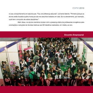 ESPM 2010

no seu comportamento em sala de aula. “Faz uma diferença absurda”, comenta Valente. “Primeiro porque os
alunos estão focados quatro horas por dia nos assuntos tratados em sala. Só no atendimento, por exemplo,
você tem o encontro de várias disciplinas.”
            Além disso, os alunos membros contam com a presença diária de professores na agência para
orientações e soluções de dúvidas relativas aos 60 trabalhos realizados, em média, ao ano.




                                                                              Encontro Empresarial
 