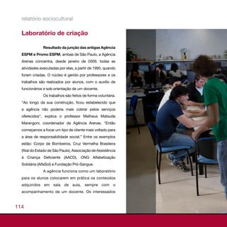 relatório sociocultural

  Laboratório de criação

               Resultado da junção das antigas Agência
  ESPM e Promo ESPM, ambas de São Paulo, a Agência
  Arenas concentra, desde janeiro de 2009, todas as
  atividades executadas por elas, a partir de 1995, quando
  foram criadas. O núcleo é gerido por professores e os
  trabalhos são realizados por alunos, com o auxílio de
  funcionários e sob orientação de um docente.
               Os trabalhos são feitos de forma voluntária.
  “Ao longo da sua construção, ficou estabelecido que
  a agência não poderia mais cobrar pelos serviços
  oferecidos”, explica o professor Matheus Matsuda
  Marangoni, coordenador da Agência Arenas. “Então
  começamos a focar um tipo de cliente mais voltado para
  a área de responsabilidade social.” Entre os exemplos
  estão: Corpo de Bombeiros, Cruz Vermelha Brasileira
  (filial do Estado de São Paulo), Associação de Assistência
  à Criança Deficiente (AACD), ONG Alfabetização
  Solidária (AlfaSol) e Fundação Pró-Sangue.
               A agência funciona como um laboratório
  para os alunos colocarem em prática os conteúdos
  adquiridos   em    sala   de   aula,   sempre    com    o
  acompanhamento de um docente. Os interessados



114
 