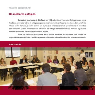 relatório sociocultural

Os melhores estágios

            Concebido na unidade de São Paulo em 1997, o Centro de Integração (Cintegra) surgiu com a
função de administrar a área de estágios e apoiar o desenvolvimento profissional dos alunos. Com uma firme
relação com o mercado, o núcleo oferece aos alunos e às empresas diversas oportunidades de encontros
bem-sucedidos. Assim, foi consolidada a tradição de entregar semestralmente ao mercado alguns dos
melhores e mais bem preparados profissionais do País.
            Entre os trabalhos do Cintegra, estão visitas semanais às empresas para manter os
responsáveis pelos negócios e gestão de pessoas informados sobre a formação dos futuros profissionais.



Café com RH
 