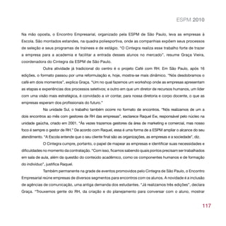 ESPM 2010

Na mão oposta, o Encontro Empresarial, organizado pela ESPM de São Paulo, leva as empresas à
Escola. São montados estandes, na quadra poliesportiva, onde as companhias expõem seus processos
de seleção e seus programas de trainees e de estágio. “O Cintegra realiza esse trabalho forte de trazer
a empresa para a academia e facilitar a entrada desses alunos no mercado”, resume Graça Vieira,
coordenadora do Cintegra da ESPM de São Paulo.
             Outra atividade já tradicional do centro é o projeto Café com RH. Em São Paulo, após 16
edições, o formato passou por uma reformulação e, hoje, mostra-se mais dinâmico. “Nós desdobramos o
café em dois momentos”, explica Graça. “Um no qual fazemos um workshop onde as empresas apresentam
as etapas e experiências dos processos seletivos; e outro em que um diretor de recursos humanos, um líder
com uma visão mais estratégica, é convidado a vir contar, para nossa diretoria e corpo docente, o que as
empresas esperam dos profissionais do futuro.”
             Na unidade Sul, o trabalho também ocorre no formato de encontros. “Nós realizamos de um a
dois encontros ao mês com gestores de RH das empresas”, esclarece Raquel Ew, responsável pelo núcleo na
unidade gaúcha, criado em 2001. “Às vezes trazemos gestores da área de marketing e comercial, mas nosso
foco é sempre o gestor de RH.” De acordo com Raquel, essa é uma forma de a ESPM ampliar o alcance do seu
atendimento. “A Escola entende que o seu cliente final são as organizações, as empresas e a sociedade”, diz.
             O Cintegra cumpre, portanto, o papel de mapear as empresas e identificar suas necessidades e
dificuldades no momento da contratação. “Com isso, ficamos sabendo quais pontos precisam ser trabalhados
em sala de aula, além da questão do conteúdo acadêmico, como os componentes humanos e de formação
do indivíduo”, justifica Raquel.
             Também permanente na grade de eventos promovidos pelo Cintegra de São Paulo, o Encontro
Empresarial reúne empresas de diversos segmentos para encontros com os alunos. A novidade é a inclusão
de agências de comunicação, uma antiga demanda dos estudantes. “Já realizamos três edições”, declara
Graça. “Trouxemos gente do RH, da criação e do planejamento para conversar com o aluno, mostrar


                                                                                                               117
 