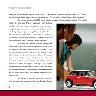 relatório sociocultural

  as peças, falar como é para entrar nesse mercado.” Novamente, o trabalho aqui tem mão dupla. “Ou seja,
  conduzimos os alunos até as agências. Já os levamos à Fischer América (atual Fischer+Fala!) e à Ogilvy.”
              No primeiro semestre de 2010, houve visitas a cerca de 40 empresas por meio do Programa de
  Visitas às Empresas (Prove), organizado pelo Cintegra
  de São Paulo. Um roteiro é estruturado e um professor
  designado para acompanhar os alunos. “Então, os alunos
  de Design seguirão para uma gráfica”, exemplifica Graça.
  “Os de Comunicação Social conhecerão o marketing,
  os de Relações Internacionais vão para o Porto de Santos, os
  de Administração, para a Bovespa, e assim por diante.”
              O Banco de Talentos também passou por
  mudanças e agora se chama Canal ESPM. Trata-se de
  um sistema eficiente de busca e oferta de vagas – uma
  ferramenta para facilitar o trânsito entre os alunos das
  três unidades da Escola e as oportunidades oferecidas
  pelas empresas. O serviço é voltado especialmente para
  alunos do terceiro e quarto anos e, somente no primeiro
  semestre de 2010, já divulgou 1.500 vagas. Toda a ação
  é monitorada para evitar o mau uso do sistema por parte
  de algumas empresas – por exemplo, o interesse apenas
  em um banco de dados ou tentativas de comercialização
  de produtos.
              Os Cintegras também atuam na orientação
  dos alunos para a escolha profissional. Em São Paulo,



118
 