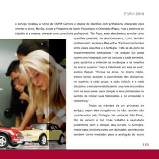 ESPM 2010

o serviço recebeu o nome de ESPM Carreira e dispõe de plantões com profissional preparado para
orientar o aluno. No Sul, existe o Programa de Apoio Psicológico e Orientado (Papo), mas a essência do
trabalho é a mesma: oferecer uma consultoria profissional. “No Papo, esse atendimento envolve tanto
                                              questões pessoais, de relacionamento, como também
                                              profissionais”, esclarece Raquel Ew. “Existe uma interface
                                              entre esses assuntos e o Cintegra. Trata-se da parte de
                                              encaminhamento profissional.” Na unidade Sul ainda
                                              ocorre uma integração com os calouros a cada semestre,
                                              para ajudá-los a entender as mudanças e os desafios
                                              do ensino superior. “Isso é trabalhado em sala de aula”,
                                              explica Raquel. “Porque se antes, no ensino médio,
                                              estava sendo avaliado o aprendizado das disciplinas,
                                              no superior, a cada grupo, a cada módulo e a cada
                                              disciplina, o estudante está fazendo uma rede de contatos
                                              com os seus pares, seus colegas e seus professores no
                                              sentido de indicar suas habilidades e de consolidar o
                                              networking.”
                                                          Todos os trâmites de um processo de
                                              estágio, sejam eles obrigatórios ou não, também são
                                              coordenados pelo Cintegra das unidades São Paulo,
                                              Rio de Janeiro e Sul. Esse trabalho é executado
                                              juntamente com a direção dos cursos. O Cintegra,
                                              nesse caso, funciona como um facilitador, contribuindo
                                              também como mediador para a avaliação do aluno


                                                                                                      119
 