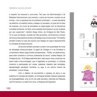 relatório sociocultural

  a respeito da empresa e vice-versa. “No caso de Administração e de
  Relações Internacionais, por exemplo, o aluno se inscreve, montam-se as
  turmas – com a presença de um professor orientador –, e esse estudante
  vai elaborar um relatório sobre o estágio no semestre, no qual ele vai falar
  da empresa, vai cruzar as atividades na organização com as disciplinas
  cursadas na Escola, vai fazer uma avaliação da empresa e vai ser avaliado
  por seu supervisor”, detalha Graça Vieira, do Cintegra de São Paulo.
  “E no caso do Design, dividido em três semestres, controlamos o número
  de horas e essa parte burocrática de estágio a ser comprovada.” O trabalho
  também é feito no caso dos alunos com estágio em algum departamento
  ou entidade da própria Escola.
              Os alunos também precisam cumprir uma quantidade de horas
  de atividades extracurriculares. O papel do Cintegra é o de formalizar o
  cumprimento dessa carga horária complementar. “Então, se observarmos,
  esse setor coordena o currículo profissional do aluno”, analisa Raquel, do
  Cintegra do Sul. “O Cintegra realmente dá o maior apoio nisso, os alunos nos
  levam toda a documentação, que é registrada no prontuário, e a Escola
  incentiva a participação em visitas, palestras, trabalho das entidades,
  representação estudantil, monitoria, ou seja, é um volume imenso de
  atividades”, conclui Graça.
              Com o objetivo de acompanhar o ingresso do aluno e sua
  trajetória no mercado de trabalho, os Cintegras também realizam pesquisas
  de empregabilidade: uma no fim de cada semestre, chamada de Pesquisa
  dos Formandos; e a cada cinco anos, a Pesquisa dos Egressos.



120
 