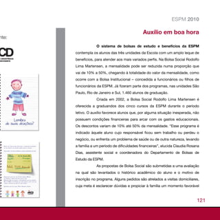 ESPM 2010

                                        Auxílio em boa hora

            O sistema de bolsas de estudo e benefícios da ESPM
contempla os alunos das três unidades da Escola com um amplo leque de
benefícios, para atender aos mais variados perfis. Na Bolsa Social Rodolfo
Lima Martensen, a mensalidade pode ser reduzida numa proporção que
vai de 10% a 50%, chegando à totalidade do valor da mensalidade, como
ocorre com a Bolsa Institucional – concedida a funcionários ou filhos de
funcionários da ESPM. Já fizeram parte dos programas, nas unidades São
Paulo, Rio de Janeiro e Sul, 1.460 alunos de graduação.
            Criada em 2002, a Bolsa Social Rodolfo Lima Martensen é
oferecida a graduandos dos cinco cursos da ESPM durante o período
letivo. O auxílio favorece alunos que, por alguma situação inesperada, não
possuem condições financeiras para arcar com os gastos educacionais.
Os descontos variam de 10% até 50% da mensalidade. “Esse programa é
indicado àquele aluno cujo responsável ficou sem trabalho ou perdeu o
negócio, ou enfrenta um problema de saúde ou de outra natureza, levando
a família a um período de dificuldades financeiras”, elucida Claudia Rosana
Dias, assistente social e coordenadora do Departamento de Bolsas de
Estudo da ESPM.
            As propostas de Bolsa Social são submetidas a uma avaliação
na qual são levantados o histórico acadêmico do aluno e o motivo de
inscrição no programa. Alguns pedidos são atrelados a visitas domiciliares,
cuja meta é esclarecer dúvidas e propiciar à família um momento favorável



                                                                         121
 