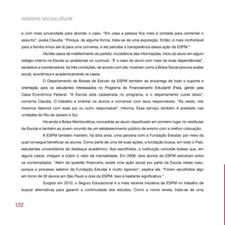 relatório sociocultural

  e com mais privacidade para abordar o caso. “Em casa a pessoa fica mais à vontade para comentar o
  assunto”, avalia Claudia. “Porque, de alguma forma, trata-se de uma exposição. Então, é mais confortável
  para a família irmos até lá para uma conversa, e ela percebe a transparência dessa ação da ESPM.”
              Há três casos de indeferimento do pedido: incoerência das informações, início do aluno em algum
  estágio interno na Escola ou problemas no currículo. “É o caso do aluno com mais de duas dependências”,
  esclarece a coordenadora. As três condições, de acordo com ela, mostram como a Bolsa Social procura avaliar
  social, econômica e academicamente os casos.
              O Departamento de Bolsas de Estudo da ESPM também se encarrega de todo o suporte e
  orientação para os estudantes interessados no Programa de Financiamento Estudantil (Fies), gerido pela
  Caixa Econômica Federal. “A Escola está cadastrada no programa, e o departamento cuida disso”,
  comenta Claudia. O trabalho é orientar os alunos a conversar com seus responsáveis. “Às vezes, nós
  mesmos falamos com esse pai ou outro responsável”, informa. Esse serviço também é prestado nas
  unidades do Rio de Janeiro e Sul.
              Há ainda a Bolsa Meritocrática, concedida ao aluno classificado em primeiro lugar no vestibular
  da Escola e também ao jovem oriundo de um estabelecimento público de ensino com a melhor colocação.
              A ESPM também mantém, há dois anos, uma parceria com a Fundação Estudar, por meio da
  qual consegue beneficiar os alunos. Como parte de uma de suas ações, a fundação busca, em todo o País,
  estudantes universitários de destaque acadêmico. Aos escolhidos, a instituição concede bolsas que, em
  alguns casos, chegam a cobrir o valor da mensalidade. Em 2008, dois alunos da ESPM estiveram entre
  os contemplados. “Além da questão financeira, existe uma ação social por parte da Escola nesse caso,
  porque o processo seletivo da Fundação Estudar é muito rigoroso”, explica ela. “Foram escolhidos algo
  em torno de 30 alunos em São Paulo e dois da ESPM. Isso é bastante significativo.”
              Surgido em 2010, o Seguro Educacional é a mais recente iniciativa da ESPM no trabalho de
  buscar alternativas para garantir a continuidade dos estudos. Como o nome revela, trata-se de uma



122
 