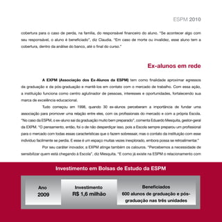 ESPM 2010

cobertura para o caso de perda, na família, do responsável financeiro do aluno. “Se acontecer algo com
seu responsável, o aluno é beneficiado”, diz Claudia. “Em caso de morte ou invalidez, esse aluno tem a
cobertura, dentro da análise do banco, até o final do curso.”




                                                                             Ex-alunos em rede

            A EXPM (Associação dos Ex-Alunos da ESPM) tem como finalidade aproximar egressos
da graduação e da pós-graduação e mantê-los em contato com o mercado de trabalho. Com essa ação,
a instituição funciona como centro aglutinador de pessoas, interesses e oportunidades, fortalecendo sua
marca de excelência educacional.
            Tudo começou em 1998, quando 30 ex-alunos perceberam a importância de fundar uma
associação para promover uma relação entre eles, com os profissionais do mercado e com a própria Escola.
“No caso da ESPM, o ex-aluno sai da graduação muito bem preparado”, comenta Eduardo Mesquita, gestor-geral
da EXPM. “O pensamento, então, foi o de não desperdiçar isso, pois a Escola sempre preparou um profissional
para o mercado com todas essas características que o fazem sobressair, mas o contato da instituição com esse
indivíduo facilmente se perdia. E esse é um espaço muitas vezes inexplorado, embora possa se retroalimentar.”
            Por seu caráter inovador, a EXPM atinge também os calouros. “Percebemos a necessidade de
sensibilizar quem está chegando à Escola”, diz Mesquita. “E como já existe na ESPM o relacionamento com



                     Investimento em Bolsas de Estudo da ESPM


          Ano                   Investimento                              Beneficiados
          2009                 R$ 1,6 milhão                    600 alunos de graduação e pós-
                                                                 graduação nas três unidades
 