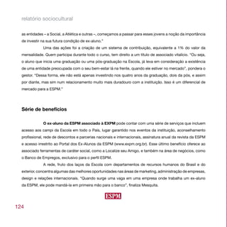 relatório sociocultural

  as entidades – a Social, a Atlética e outras –, começamos a passar para esses jovens a noção da importância
  de investir na sua futura condição de ex-aluno.”
              Uma das ações foi a criação de um sistema de contribuição, equivalente a 1% do valor da
  mensalidade. Quem participa durante todo o curso, tem direito a um título de associado vitalício. “Ou seja,
  o aluno que inicia uma graduação ou uma pós-graduação na Escola, já leva em consideração a existência
  de uma entidade preocupada com o seu bem-estar lá na frente, quando ele estiver no mercado”, pondera o
  gestor. “Dessa forma, ele não está apenas investindo nos quatro anos da graduação, dois da pós, e assim
  por diante, mas sim num relacionamento muito mais duradouro com a instituição. Isso é um diferencial de
  mercado para a ESPM.”




  Série de benefícios

              O ex-aluno da ESPM associado à EXPM pode contar com uma série de serviços que incluem
  acesso aos campi da Escola em todo o País, lugar garantido nos eventos da instituição, aconselhamento
  profissional, rede de descontos e parcerias nacionais e internacionais, assinatura anual da revista da ESPM
  e acesso irrestrito ao Portal dos Ex-Alunos da ESPM (www.expm.org.br). Esse último benefício oferece ao
  associado ferramentas de caráter social, como a Localize seu Amigo, e também na área de negócios, como
  o Banco de Empregos, exclusivo para o perfil ESPM.
              A rede, fruto dos laços da Escola com departamentos de recursos humanos do Brasil e do
  exterior, concentra algumas das melhores oportunidades nas áreas de marketing, administração de empresas,
  design e relações internacionais. “Quando surge uma vaga em uma empresa onde trabalha um ex-aluno
  da ESPM, ele pode mandá-la em primeira mão para o banco”, finaliza Mesquita.




124
 