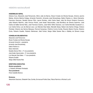 relatório sociocultural

  ASSEMBLEIA GERAL
  Adriana Cury, Alexandre José Periscinoto, Altino João de Barros, Álvaro Furtado de Oliveira Novaes, Antonio Jacinto
  Matias, Antonio Martins Fadiga, Armando Ferrentini, Armando José Strozenberg, Dalton Pastore Jr., Décio Clemente,
  Francisco Gracioso, Geraldo Alonso Filho, Jayme Sirotsky, João Carlos Saad, João De Simoni Soderini Ferracciù,
  João Roberto Marinho, João Vinícius Prianti, José Avelar Vasconcelos, José Bonifácio de Oliveira Sobrinho, José
  Carlos de Salles Gomes Neto, José Francisco Queiroz, José Heitor Attilio Gracioso, Luiz Carlos Brandão Cavalcanti Jr.,
  Luiz Carlos Dutra, Luiz de Alencar Lara, Luiz Marcelo Dias Sales, Marcello Serpa, Nelson dos Santos Ortega, Octávio
  Florisbal, Orlando dos Santos Marques, Percival Caropreso, Petrônio Cunha Corrêa, Ricardo Alberto Fischer, Roberto
  Civita, Roberto Duailibi, Roberto Martensen, Saïd Farhat, Sérgio Silbel Soares Reis e Waltely de Oliveira Longo


  CONSELHO DELIBERATIVO
  Alexandre José Periscinoto
  Álvaro Furtado de Oliveira Novaes
  Armando Ferrentini – presidente
  Armando José Strozenberg
  Dalton Pastore Jr.
  Décio Clemente
  Geraldo Alonso Filho – 2º vice-presidente
  José Avelar Vasconcelos – 3º vice-presidente
  Luiz Marcelo Dias Sales – 1º vice-presidente
  Roberto Duailibi
  Sérgio Silbel Soares Reis


  DIRETORIA EXECUTIVA
  Diretor-presidente
  J. Roberto Whitaker Penteado
  Vice-presidente
  Hiran Castello Branco


  Diretores
  Alexandre Gracioso, Elisabeth Dau Corrêa, Emmanuel Publio Dias, Flávia Flamínio e Richard Lucht


126
 
