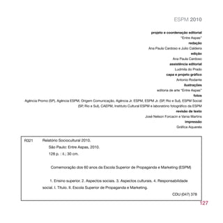 ESPM 2010

                                                                                projeto e coordenação editorial
                                                                                                    “Entre Aspas”
                                                                                                         redação
                                                                               Ana Paula Cardoso e Julio Caldeira
                                                                                                          edição
                                                                                              Ana Paula Cardoso
                                                                                            assistência editorial
                                                                                                Ludmila do Prado
                                                                                          capa e projeto gráfico
                                                                                                 Antonio Rodante
                                                                                                      ilustrações
                                                                                    editoria de arte “Entre Aspas”
                                                                                                            fotos
Agência Promo (SP), Agência ESPM, Origem Comunicação, Agência Jr. ESPM, ESPM Jr. (SP, Rio e Sul), ESPM Social
                                 (SP, Rio e Sul), CAEPM, Instituto Cultural ESPM e laboratório fotográfico da ESPM
                                                                                                 revisão de texto
                                                                            José Nelson Forcacin e Vania Martins
                                                                                                       impressão
                                                                                                 Gráfica Aquarela



R321      Relatório Sociocultural 2010.
              São Paulo: Entre Aspas, 2010.
              128 p. : il.; 30 cm.


                Comemoração dos 60 anos da Escola Superior de Propaganda e Marketing (ESPM)


               1. Ensino superior. 2. Aspectos sociais. 3. Aspectos culturais. 4. Responsabilidade
          social. I. Título. II. Escola Superior de Propaganda e Marketing.
                                                                                              CDU (047) 378

                                                                                                                127
 