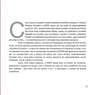 C
                     omo costuma ressaltar o diretor-presidente da ESPM, professor J. Roberto
                     Whitaker Penteado, a ESPM nasceu de uma ação de responsabilidade
                     social. Em 1951, quando Pietro Maria Bardi, fundador do Museu de Arte de
                     São Paulo Assis Chateaubriand (Masp), sugeriu ao publicitário e jornalista
                     Napoleão de Carvalho que convidasse o escritor e também publicitário
                     Rodolfo Lima Martensen para estruturar um curso na área – algo inexistente
até então no País –, o compromisso era com a formação dos publicitários da época.
           Essa mentalidade inspirou a Escola de Propaganda do Museu de Arte de São
Paulo, ao reunir grandes profissionais do mercado para dar sua contribuição de maneira
voluntária à iniciativa – e nada era cobrado dos interessados em frequentar as aulas. Com
um passado como esse, não é surpresa que o presente da ESPM seja igualmente marcado
por um compromisso com a palavra de ordem dos novos tempos: sustentabilidade.
Conceito sob o qual estão inseridos os quatro aspectos da responsabilidade social:
ambiental, social, cultural e econômico.
           Como fruto dessa trajetória, a ESPM Social atua no âmbito de iniciativas,
programas e projetos da Escola, com a filosofia de trazer ao meio acadêmico de suas
três unidades – São Paulo, Rio de Janeiro e Sul – a discussão e a prática da atitude
sustentável.




                                                                                             13
 