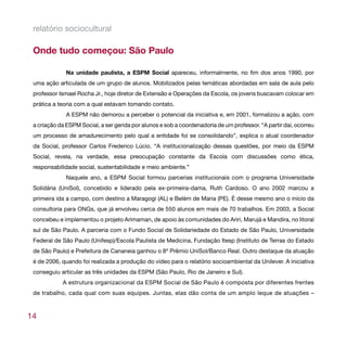 relatório sociocultural

 Onde tudo começou: São Paulo

              Na unidade paulista, a ESPM Social apareceu, informalmente, no fim dos anos 1990, por
 uma ação articulada de um grupo de alunos. Mobilizados pelas temáticas abordadas em sala de aula pelo
 professor Ismael Rocha Jr., hoje diretor de Extensão e Operações da Escola, os jovens buscavam colocar em
 prática a teoria com a qual estavam tomando contato.
              A ESPM não demorou a perceber o potencial da iniciativa e, em 2001, formalizou a ação, com
 a criação da ESPM Social, a ser gerida por alunos e sob a coordenadoria de um professor. “A partir daí, ocorreu
 um processo de amadurecimento pelo qual a entidade foi se consolidando”, explica o atual coordenador
 da Social, professor Carlos Frederico Lúcio. “A institucionalização dessas questões, por meio da ESPM
 Social, revela, na verdade, essa preocupação constante da Escola com discussões como ética,
 responsabilidade social, sustentabilidade e meio ambiente.”
              Naquele ano, a ESPM Social formou parcerias institucionais com o programa Universidade
 Solidária (UniSol), concebido e liderado pela ex-primeira-dama, Ruth Cardoso. O ano 2002 marcou a
 primeira ida a campo, com destino a Maragogi (AL) e Belém de Maria (PE). É desse mesmo ano o início da
 consultoria para ONGs, que já envolveu cerca de 550 alunos em mais de 70 trabalhos. Em 2003, a Social
 concebeu e implementou o projeto Arimaman, de apoio às comunidades do Ariri, Marujá e Mandira, no litoral
 sul de São Paulo. A parceria com o Fundo Social de Solidariedade do Estado de São Paulo, Universidade
 Federal de São Paulo (Unifesp)/Escola Paulista de Medicina, Fundação Itesp (Instituto de Terras do Estado
 de São Paulo) e Prefeitura de Cananeia ganhou o 8º Prêmio UniSol/Banco Real. Outro destaque da atuação
 é de 2006, quando foi realizada a produção do vídeo para o relatório socioambiental da Unilever. A iniciativa
 conseguiu articular as três unidades da ESPM (São Paulo, Rio de Janeiro e Sul).
            A estrutura organizacional da ESPM Social de São Paulo é composta por diferentes frentes
 de trabalho, cada qual com suas equipes. Juntas, elas dão conta de um amplo leque de atuações –



14
 