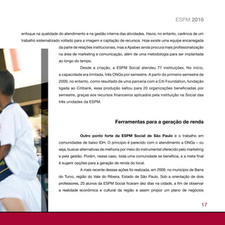 ESPM 2010

enfoque na qualidade do atendimento e na gestão interna das atividades. Havia, no entanto, carência de um
trabalho sistematizado voltado para a imagem e captação de recursos. Hoje existe uma equipe encarregada
                     da parte de relações institucionais, mas a Apabex ainda procura mais profissionalização
                     na área de marketing e comunicação, além de uma metodologia para ser implantada
                     ao longo do tempo.
                                 Desde a criação, a ESPM Social atendeu 77 instituições. No início,
                     a capacidade era limitada, três ONGs por semestre. A partir do primeiro semestre de
                     2009, no entanto, como resultado de uma parceria com a Citi Foundation, fundação
                     ligada ao Citibank, essa produção saltou para 20 organizações beneficiadas por
                     semestre, graças aos recursos financeiros aplicados pela instituição na Social das
                     três unidades da ESPM.




                                                      Ferramentas para a geração de renda

                                 Outro ponto forte da ESPM Social de São Paulo é o trabalho em
                     comunidades de baixo IDH. O princípio é parecido com o atendimento a ONGs – ou
                     seja, buscar alternativas de melhoria por meio do instrumental oferecido pelo marketing
                     e pela gestão. Porém, nesse caso, toda uma comunidade se beneficia, e a meta final
                     é sugerir opções para a geração de renda do local.
                                 A mais recente dessas ações foi realizada, em 2009, no município de Barra
                     do Turvo, região do Vale do Ribeira, Estado de São Paulo. Sob a orientação de dois
                     professores, 20 alunos da ESPM Social ficaram dez dias na cidade, a fim de observar
                     a realidade econômica e cultural da região e assim propor um plano de negócios



                                                                                                          17
 