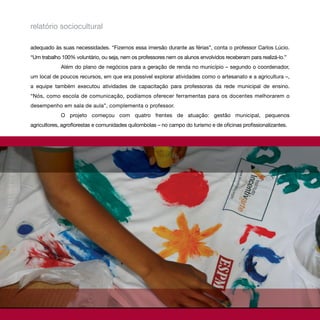 relatório sociocultural

adequado às suas necessidades. “Fizemos essa imersão durante as férias”, conta o professor Carlos Lúcio.
“Um trabalho 100% voluntário, ou seja, nem os professores nem os alunos envolvidos receberam para realizá-lo.”
             Além do plano de negócios para a geração de renda no município – segundo o coordenador,
um local de poucos recursos, em que era possível explorar atividades como o artesanato e a agricultura –,
a equipe também executou atividades de capacitação para professoras da rede municipal de ensino.
“Nós, como escola de comunicação, podíamos oferecer ferramentas para os docentes melhorarem o
desempenho em sala de aula”, complementa o professor.
             O projeto começou com quatro frentes de atuação: gestão municipal, pequenos
agricultores, agroflorestas e comunidades quilombolas – no campo do turismo e de oficinas profissionalizantes.
 