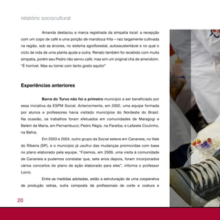 relatório sociocultural

             Amanda destacou a marca registrada da simpatia local: a recepção
 com um copo de café e uma porção de mandioca frita – raiz largamente cultivada
 na região, sob as árvores, no sistema agroflorestal, autossustentável e no qual o
 ciclo de vida de uma planta ajuda a outra. Renato também foi recebido com muita
 simpatia, porém seu Pedro não serviu café, mas sim um original chá de amendoim.
 “É horrível. Mas eu tomei com tanto gosto aquilo!”




 Experiências anteriores

             Barra do Turvo não foi o primeiro município a ser beneficiado por
 essa iniciativa da ESPM Social. Anteriormente, em 2002, uma equipe formada
 por alunos e professores havia visitado municípios do Nordeste do Brasil.
 Na ocasião, os trabalhos foram efetuados em comunidades de Maragogi e
 Belém de Maria, em Pernambuco; Pedro Régis, na Paraíba; e Lafaiete Coutinho,
 na Bahia.
             Em 2003 e 2004, outro grupo da Social esteve em Cananeia, no Vale
 do Ribeira (SP), e o município já usufrui das mudanças promovidas com base
 no plano elaborado pela equipe. “Fizemos, em 2009, uma visita à comunidade
 de Cananeia e pudemos constatar que, sete anos depois, foram incorporados
 vários conceitos do plano de ação elaborado para eles”, informa o professor
 Lúcio.
             Entre as medidas adotadas, estão a estruturação de uma cooperativa
 de produção ostras, outra composta de profissionais de corte e costura e



20
 