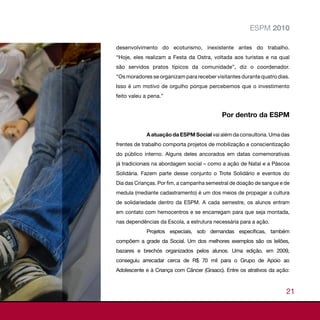 ESPM 2010

desenvolvimento do ecoturismo, inexistente antes do trabalho.
“Hoje, eles realizam a Festa da Ostra, voltada aos turistas e na qual
são servidos pratos típicos da comunidade”, diz o coordenador.
“Os moradores se organizam para receber visitantes durante quatro dias.
Isso é um motivo de orgulho porque percebemos que o investimento
feito valeu a pena.”


                                           Por dentro da ESPM

            A atuação da ESPM Social vai além da consultoria. Uma das
frentes de trabalho comporta projetos de mobilização e conscientização
do público interno. Alguns deles ancorados em datas comemorativas
já tradicionais na abordagem social – como a ação de Natal e a Páscoa
Solidária. Fazem parte desse conjunto o Trote Solidário e eventos do
Dia das Crianças. Por fim, a campanha semestral de doação de sangue e de
medula (mediante cadastramento) é um dos meios de propagar a cultura
de solidariedade dentro da ESPM. A cada semestre, os alunos entram
em contato com hemocentros e se encarregam para que seja montada,
nas dependências da Escola, a estrutura necessária para a ação.
            Projetos especiais, sob demandas específicas, também
compõem a grade da Social. Um dos melhores exemplos são os leilões,
bazares e brechós organizados pelos alunos. Uma edição, em 2009,
conseguiu arrecadar cerca de R$ 70 mil para o Grupo de Apoio ao
Adolescente e à Criança com Câncer (Graacc). Entre os atrativos da ação:



                                                                      21
 