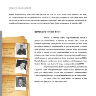 relatório sociocultural

roupas da estilista Cris Barros com descontos de até 60% no bazar; a chance de arrematar, em leilão,
um chapéu assinado pelo cantor Daniel ou um macacão da Ferrari com o autógrafo do piloto Felipe Massa; e as
pechinchas do brechó, roupas com preços que variavam de 1 real a 5 reais. Além de contribuir com a instituição,
o público pôde se divertir com a presença do comediante Rafael Cortez, do programa de televisão CQC.




                                    Semana do Terceiro Setor

                                                 Aliando a reflexão sobre responsabilidade social à
                                    geração de conhecimento, a Semana do Terceiro Setor, ciclos de
                                    palestras organizados pelos próprios alunos duas vezes por ano, reúne
                                    profissionais da área da sustentabilidade de grandes empresas, jornalistas
                                    especializados e publicitários para discutir diversos temas. Em outubro
                                    de 2009, o debate foi sobre responsabilidade social na propaganda.
                                    Estiveram nas mesas: o diretor de criação – na época – da Young & Rubicam,
                                    Átila Francucci; o sócio-presidente e diretor de criação da AlmapBBDO,
                                    Marcello Serpa; e o então sócio-diretor da Giacometti Propaganda, Hiran
                                    Castello Branco – que atualmente ocupa a vice-presidência da ESPM.
                                                 No primeiro semestre de 2010, o assunto foi a sustentabilidade
                                    e o jovem. Foram feitas palestras com Paula Carvalho, representante do
                                    canal MTV, sobre o Dossiê MTV de 2008, cujo tema foi a sustentabilidade;
                                    e com o empresário Ricardo Young, ex-presidente-executivo do Instituto Ethos.
                                                 Em média, participam desse evento 160 pessoas e sete
                                    palestrantes durante os três dias de atividade.
 