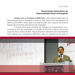 ESPM 2010

                                                     Prêmio Renato Castelo Branco de
                                                Responsabilidade Social na Propaganda

           Destaque entre as realizações da ESPM Social, o Prêmio Renato Castelo Branco de
Responsabilidade Social na Propaganda foi criado em 2005. Embora tenha sido idealizado pelo
Instituto Cultural ESPM, o evento, desde a sua segunda edição, está a cargo de uma equipe de
projetos exclusiva da Social, responsável por toda a organização.
           A iniciativa premia peças publicitárias com mensagens de comprometimento com o
consumidor. Ao todo, são cinco finalistas e um vencedor do Grand Prix a cada ano, além do voto
popular dos alunos, instituído em 2009. “Não são campanhas institucionais sobre responsabilidade
social”, esclarece Lúcio, coordenador da ESPM Social. “Mas, sim, campanhas que, ao vender um
 
