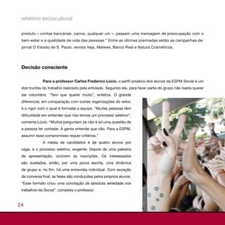 relatório sociocultural

 produto – contas bancárias, carros, qualquer um –, passam uma mensagem de preocupação com o
 bem-estar e a qualidade de vida das pessoas.” Entre as últimas premiadas estão as campanhas de:
 jornal O Estado de S. Paulo, revista Veja, Malwee, Banco Real e Natura Cosméticos.




 Decisão consciente

             Para o professor Carlos Frederico Lúcio, o perfil proativo dos alunos da ESPM Social é um
 dos trunfos do trabalho realizado pela entidade. Segundo ele, para fazer parte do grupo não basta querer
 ser voluntário. “Tem que querer muito”, enfatiza. O grande
 diferencial, em comparação com outras organizações do setor,
 é o rigor com o qual é formada a equipe. “Muitas pessoas têm
 dificuldade em entender que nós temos um processo seletivo”,
 comenta Lúcio. “Muitos perguntam se não é só uma questão de
 a pessoa ter vontade. A gente entende que não. Para a ESPM,
 assumir esse compromisso requer critérios.”
             A média de candidatos é de quatro alunos por
 vaga, e o processo seletivo, exigente. Depois de uma palestra
 de apresentação, ocorrem as inscrições. Os interessados
 são avaliados, então, por uma prova escrita, uma dinâmica
 de grupo e, no fim, há uma entrevista individual. Com exceção
 da conversa final, as fases são conduzidas pelos próprios alunos.
 “Esse formato criou uma conotação de absoluta seriedade nos
 trabalhos da Social”, completa o professor.



24
 