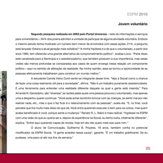 ESPM 2010

                                                                                      Jovem voluntário

             Segundo pesquisa realizada em 2003 pelo Portal Universia – rede de informações e serviços
para universitários –, 94% dos jovens admitem a vontade de participar de alguma atividade voluntária. Embora
o mesmo estudo tenha mostrado um número bem menor de envolvidos com essas ações, 21%, a pergunta
está lançada: Estaria a atual geração mais solidária? “A minha hipótese é a de que o voluntariado, a partir dos
anos 1990, tem oferecido uma grande alternativa de comprometimento político”, analisa Lúcio. “Parte disso
está canalizada para a filantropia e o assistencialismo, que também possuem a sua importância, mas essas
visões são menos profundas se comparadas aos casos de quem enxerga nessa relação um componente
político – aqui no sentido de alteração da realidade. Na minha opinião, essa se tornou a oportunidade de as
pessoas efetivamente trabalharem para construir um mundo melhor.”
             A estudante Camila Vieira Conti sente-se integrante desse time. “Vejo a Social como a chance
de fazer uma coisa realmente útil para a sociedade”, afirma. “Não é um trabalho puramente assistencialista.
É uma ferramenta para entender uma realidade diferente daquela na qual a gente está inserida.” Para
Amanda N. Gandolpho, são “diversas” as razões pelas quais uma pessoa procura o voluntariado, mas apenas
uma a despertou querer continuar. “Você pode achar bonitinho brincar com as crianças, se sentir mal por não
realizar nada, etc., mas o que o faz ficar é o relacionamento com as pessoas”, avalia ela. “E, no final, você
percebe que tira muito mais disso do que dá. Você entra querendo executar o bem para os outros, mas quem
acaba beneficiado é você, porque sente a mudança.” Renato R. L. Nalini é mais radical: “Ingressei na ESPM
com uma visão do que eu queria ser e, depois da experiência na Social, eu tenho outra, totalmente diferente”,
explica. “Entrei aqui querendo capas de revista, hoje em dia não quero mais isso para mim.”
             O aluno de Comunicação, Guilherme B. Poyares, 18 anos, também confia no potencial
modificador da ESPM Social. “A gente acredita nessa causa”, garante. “É um trabalho gratificante. Se eu
pudesse, viria para cá até nos fins de semana.”



                                                                                                             25
 