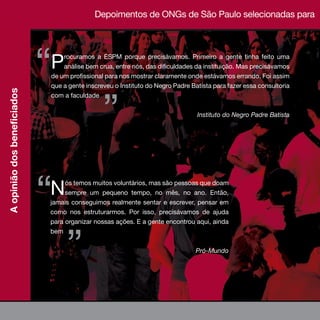 Depoimentos de ONGs de São Paulo selecionadas para
                              relatório sociocultural




                                  “ P   rocuramos a ESPM porque precisávamos. Primeiro a gente tinha feito uma
                                        análise bem crua, entre nós, das dificuldades da instituição. Mas precisávamos
                                    de um profissional para nos mostrar claramente onde estávamos errando. Foi assim
                                    que a gente inscreveu o Instituto do Negro Padre Batista para fazer essa consultoria




                                                        ”
A opinião dos beneficiados




                                    com a faculdade


                                                                                       Instituto do Negro Padre Batista




                                  “ N    ós temos muitos voluntários, mas são pessoas que doam
                                         sempre um pequeno tempo, no mês, no ano. Então,
                                    jamais conseguimos realmente sentar e escrever, pensar em
                                    como nos estruturarmos. Por isso, precisávamos de ajuda
                                    para organizar nossas ações. E a gente encontrou aqui, ainda




                                         ”
                                    bem


                                                                                      Pró-Mundo




                             28
 