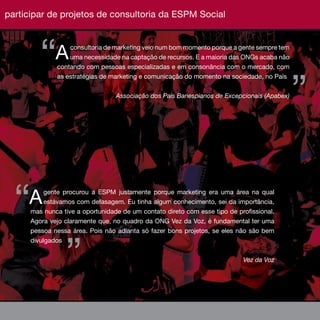 participar de projetos de consultoria da ESPM Social
                                                                              ESPM 2010



         “A       consultoria de marketing veio num bom momento porque a gente sempre tem
                  uma necessidade na captação de recursos. E a maioria das ONGs acaba não
              contando com pessoas especializadas e em consonância com o mercado, com




                                                                                             ”
              as estratégias de marketing e comunicação do momento na sociedade, no País


                                  Associação dos Pais Banespianos de Excepcionais (Apabex)




  “  A     gente procurou a ESPM justamente porque marketing era uma área na qual
           estávamos com defasagem. Eu tinha algum conhecimento, sei da importância,
      mas nunca tive a oportunidade de um contato direto com esse tipo de profissional.
      Agora vejo claramente que, no quadro da ONG Vez da Voz, é fundamental ter uma
      pessoa nessa área. Pois não adianta só fazer bons projetos, se eles não são bem




                 ”
      divulgados

                                                                            Vez da Voz



                                                                                          29
 