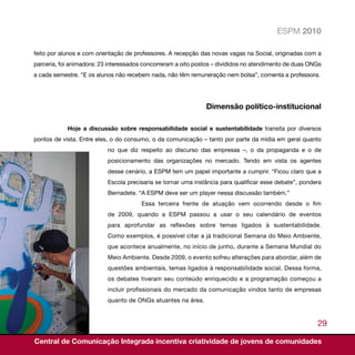 ESPM 2010

feito por alunos e com orientação de professores. A recepção das novas vagas na Social, originadas com a
parceria, foi animadora: 23 interessados concorreram a oito postos – divididos no atendimento de duas ONGs
a cada semestre. “E os alunos não recebem nada, não têm remuneração nem bolsa”, comenta a professora.




                                                               Dimensão político-institucional

            Hoje a discussão sobre responsabilidade social e sustentabilidade transita por diversos
pontos de vista. Entre eles, o do consumo, o da comunicação – tanto por parte da mídia em geral quanto
                           no que diz respeito ao discurso das empresas –, o da propaganda e o de
                           posicionamento das organizações no mercado. Tendo em vista os agentes
                           desse cenário, a ESPM tem um papel importante a cumprir. “Ficou claro que a
                           Escola precisaria se tornar uma instância para qualificar esse debate”, pondera
                           Bernadete. “A ESPM deve ser um player nessa discussão também.”
                                       Essa terceira frente de atuação vem ocorrendo desde o fim
                           de 2009, quando a ESPM passou a usar o seu calendário de eventos
                           para aprofundar as reflexões sobre temas ligados à sustentabilidade.
                           Como exemplos, é possível citar a já tradicional Semana do Meio Ambiente,
                           que acontece anualmente, no início de junho, durante a Semana Mundial do
                           Meio Ambiente. Desde 2009, o evento sofreu alterações para abordar, além de
                           questões ambientais, temas ligados à responsabilidade social. Dessa forma,
                           os debates tiveram seu conteúdo enriquecido e a programação começou a
                           incluir profissionais do mercado da comunicação vindos tanto de empresas
                           quanto de ONGs atuantes na área.


                                                                                                        29

Central de Comunicação Integrada incentiva criatividade de jovens de comunidades
 