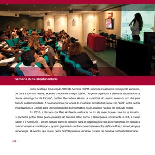 relatório sociocultural




 Semana da Sustentabilidade


             Outro destaque foi a edição 2009 da Semana ESPM, ocorrida anualmente no segundo semestre.
 De cara e formato novos, recebeu o nome de Insight ESPM. “A gente organizou a Semana trabalhando os
 pilares estratégicos da Escola”, declara Bernadete. Assim, a curadoria do evento reservou um dia para
 discutir sustentabilidade. A novidade ficou por conta do inusitado formato talk show. No “sofá”, entre outras
 organizações, o Comitê para Democratização da Informática (CDI), atuante na área de inclusão digital.
             Em 2010, a Semana do Meio Ambiente, realizada no fim de maio, trouxe nova luz à temática.
 O encontro juntou tanto pesos-pesados do terceiro setor, como o Greenpeace, novamente o CDI, a Green
 Nation e a Action Aid – em um debate sobre os desafios para as organizações não governamentais em relação a
 posicionamento e mobilização –, quanto gigantes do cenário comercial, exemplos de Coca-Cola, Unimed, Ampla e
 Neoenergia. O evento, que reuniu cerca de 200 pessoas, recebeu o nome de Semana da Sustentabilidade.


30
 
