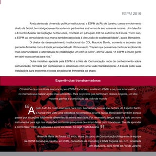 ESPM 2010

            Ainda dentro da dimensão político-institucional, a ESPM do Rio de Janeiro, com o envolvimento
direto da Social, tem abrigado eventos externos pertinentes aos temas de seu interesse na área. Um deles foi
o Encontro Master de Captação de Recursos, montado em julho pelo CDI no auditório da Escola. “Com isso,
a ESPM vai consolidando sua marca também associada à discussão de sustentabilidade”, avalia Bernadete.
            O diretor de desenvolvimento institucional do CDI, Mauricio Davila, comenta o sucesso das
parcerias firmadas com a Escola, em especial o do último evento. “Espero que possamos continuar explorando
mais oportunidades e alternativas de colaboração um com o outro”, afirma Davila. “A ESPM é muito gentil
em abrir suas portas para nós.”
            Outra iniciativa apoiada pela ESPM é a Nós da Comunicação, rede de conhecimento sobre
comunicação, formada por profissionais e estudiosos com uma visão transdisciplinar. A Escola cede suas
instalações para encontros e ciclos de palestras trimestrais do grupo.


                                  Experiências transformadoras

    O trabalho de consultoria executado pela ESPM Social vem auxiliando ONGs a se posicionar melhor
   no mercado e a realizar ações mais eficientes. Para os jovens que participam desses projetos, um dos
                             maiores ganhos é a ampliação da visão de mundo




        “A       quilo tudo foi muito marcante para mim. Ainda mais porque sou de fora, do Espírito Santo,
                 e nunca tinha visto uma biblioteca no complexo de uma favela. Renovador também porque
passei por situações totalmente diferentes da minha realidade. Foi necessário lançar mão de todo um novo
instrumental para agir nas situações, como nas pesquisas de campo feitas com moradores. Tive de aprender



                                                                           ”
a como falar, tratar as pessoas e expor as ideias. Foi algo muito bacana


                   Amanda Malta de Sousa, 22 anos, aluna do curso de Comunicação (integrante da equipe
       da ESPM Social que prestou, em 2009, consultoria de marketing à ONG Esquina do Livro, localizada
                                                                                                      33
                                                               em Madureira, zona norte do Rio de Janeiro)
 