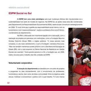 relatório sociocultural

 ESPM Social no Sul

             A ESPM tem uma visão estratégica pela qual mudanças efetivas são impulsionadas se a
 sustentabilidade fizer parte do modelo de negócios. Na ESPM Sul, as ações nessa área são coordenadas
 pelo Departamento de Responsabilidade Socioambiental (RSA), reestruturado conceitual e estrategicamente
 em 2008. “É muito forte aqui a gestão da responsabilidade social interna, com os
 funcionários e com nossos professores”, explica a professora Ana Lúcia D’Amico,
 coordenadora do departamento.
             No RSA, a discussão tem importante ligação com a educação, com a
 realização de projetos em parcerias com instituições, como a Fundação Maurício
 Sirotsky Sobrinho (Grupo RBS), e órgãos públicos. “A nossa parceria mais
 complexa, e a de maior estreitamento, é com a Fundação”, esclarece Ana Lúcia.
 “Mas nós também mantemos contato próximo com a Secretaria de Educação do
 Estado (RS), com a qual atuamos no Prêmio Nacional de Referência em Gestão
 Escolar, por exemplo.” Outra grande parceira é a Citi, a fundação que, em 2009,
 injetou recursos para o trabalho das três unidades da ESPM.




 Voluntariado corporativo

             A atuação do departamento se desdobra em uma série de projetos
 e programas na área socioambiental, com o envolvimento de professores,
 funcionários e alunos, bem como de toda a comunidade. Entre os objetivos estão
 educar, mobilizar e conscientizar o público com o qual trabalha. “É muito intenso



32
 