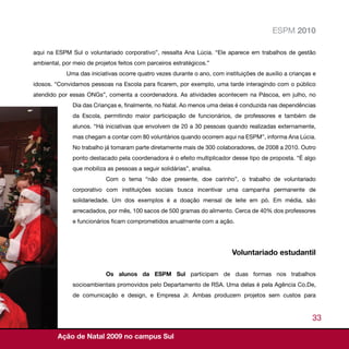 ESPM 2010

aqui na ESPM Sul o voluntariado corporativo”, ressalta Ana Lúcia. “Ele aparece em trabalhos de gestão
ambiental, por meio de projetos feitos com parceiros estratégicos.”
            Uma das iniciativas ocorre quatro vezes durante o ano, com instituições de auxílio a crianças e
idosos. “Convidamos pessoas na Escola para ficarem, por exemplo, uma tarde interagindo com o público
atendido por essas ONGs”, comenta a coordenadora. As atividades acontecem na Páscoa, em julho, no
              Dia das Crianças e, finalmente, no Natal. Ao menos uma delas é conduzida nas dependências
              da Escola, permitindo maior participação de funcionários, de professores e também de
              alunos. “Há iniciativas que envolvem de 20 a 30 pessoas quando realizadas externamente,
              mas chegam a contar com 80 voluntários quando ocorrem aqui na ESPM”, informa Ana Lúcia.
              No trabalho já tomaram parte diretamente mais de 300 colaboradores, de 2008 a 2010. Outro
              ponto destacado pela coordenadora é o efeito multiplicador desse tipo de proposta. “É algo
              que mobiliza as pessoas a seguir solidárias”, analisa.
                           Com o tema “não doe presente, doe carinho”, o trabalho de voluntariado
              corporativo com instituições sociais busca incentivar uma campanha permanente de
              solidariedade. Um dos exemplos é a doação mensal de leite em pó. Em média, são
              arrecadados, por mês, 100 sacos de 500 gramas do alimento. Cerca de 40% dos professores
              e funcionários ficam comprometidos anualmente com a ação.




                                                                           Voluntariado estudantil

                           Os alunos da ESPM Sul participam de duas formas nos trabalhos
              socioambientais promovidos pelo Departamento de RSA. Uma delas é pela Agência Co.De,
              de comunicação e design, e Empresa Jr. Ambas produzem projetos sem custos para


                                                                                                         33

         Ação de Natal 2009 no campus Sul
 