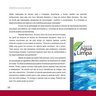 relatório sociocultural

 ONGs, instituições do terceiro setor e fundações. Atualmente, a Escola mantém oito parcerias
 institucionais, entre elas com Cruz Vermelha Brasileira e Casa de Cultura Mário Quintana. “No caso
 da Co.De são organizadas campanhas de comunicação”, confirma a coordenadora. “E a Empresa Jr.
 desenvolve planos de negócios e de marketing para essas instituições.”
             A outra via de participação do corpo discente nas ações é o Núcleo de Voluntariado Estudantil,
 que possui uma diretoria, nos moldes da Empresa Jr., composta de alunos encarregados de um calendário
 anual de projetos socioambientais.
             Raphael Marinheiro, 20 anos, aluno do curso de Comunicação,
 faz parte da diretoria do Núcleo de Voluntariado Estudantil. Essa foi a
 maneira encontrada por ele para atingir um objetivo pessoal: auxiliar
 a Escola a ajudar a comunidade do entorno. “Procurei a professora Ana em
 2009, pois queria me envolver em alguma ação voluntária”, diz o jovem.
 “Isso porque uma das disciplinas ministradas pela professora, chamada
 Comunicação Dirigida, incentivava bastante esse lado da solidariedade e
 da responsabilidade socioambiental.”
             Depois de passar por ações mais pontuais, como uma campanha
 de arrecadação de agasalhos, Marinheiro empenhou-se ativamente na criação
 do núcleo. “Eu disse à professora que poderia me esforçar para fazer acontecer”,
 lembra. “Então, a gente convidou mais quatro alunos, pessoas mais próximas
 e interessadas.” De acordo com ele, já houve desistências de colegas, mas
 isso não o desmotivou. “Considero um grande aprendizado para a gente, tanto
 educacional e didático quanto para a vida, porque tu aprende muito”, afirma,
 com seu forte sotaque. “Tu começa a valorizar mais as coisas. Pretendo isto
 para mim: poder ajudar os outros.”



34
 