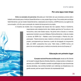 ESPM 2010

                                                                         Por uma água mais limpa

            Entre os exemplos de parcerias efetuadas por intermédio de suas empresas juniores está o
trabalho estruturado para o Instituto Gisele Bündchen e o seu projeto Água Limpa. Procurados pelo sociólogo
Valdir Bündchen, pai da modelo Gisele Bündchen, idealizadora da iniciativa, a ESPM acionou sua agência de
comunicação, a Co.De, para a produção do material de lançamento do projeto.
            A iniciativa da modelo visa a recuperação das bacias dos rios Lajeado, Pratos e Guilherme,
                              responsáveis pelo abastecimento das cidades gaúchas de Tucunduva e de
                              Horizontina, esta onde Gisele nasceu. Na ponte entre a Escola e o instituto
                              apareceram também as jovens Rafaela e Patrícia Bündchen, irmãs da modelo
                              e alunas da ESPM Sul – Rafaela cursa Comunicação e Patrícia faz pós-
                              graduação. “Desenvolvemos esse material e entramos como apoiadores do
                              projeto, principalmente por fazermos a parte de divulgação do lançamento
                              dele, em 2009”, acrescenta Ana Lúcia. “Além disso, a ESPM montou um
                              plano de comunicação para o instituto envolvendo alunos da Empresa Jr.”




                                                                     Educação em primeiro lugar

                                           O projeto nacional Parceiros da Educação, levado ao Rio Grande
                              do Sul pela Fundação Maurício Sirotsky Sobrinho, é desenvolvido no Estado em
                              parceria com a ESPM. O trabalho consiste na qualificação do corpo docente das
                              escolas atendidas, mas contribui também com melhorias na infraestrutura e na
                              gestão escolar, pois tem apoio financeiro do empresariado local.



                                                                                                         35
 
