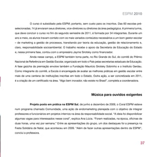 ESPM 2010

             O curso é subsidiado pela ESPM; portanto, sem custo para os inscritos. Das 60 escolas pré-
selecionadas, 14 já enviaram seus diretores, vice-diretores ou diretores da área pedagógica. A primeira turma,
que deve concluir o curso no fim do segundo semestre de 2011, é formada por 34 integrantes. Durante um
ano e meio, os alunos travam contato com os mais variados conteúdos necessários a um bom gestor escolar
– de marketing a gestão de processos, transitando por teoria da educação, gestão de relacionamento e,
claro, responsabilidade socioambiental. O trabalho recebe o apoio da Secretaria de Educação do Estado
e, nessa primeira fase, contou com o empresário Jayme Sirotsky como financiador.
             Ainda nesse campo, a ESPM também toma parte, no Rio Grande do Sul, do comitê do Prêmio
Nacional de Referência em Gestão Escolar, organizado em todo o País pelas secretarias estaduais de Educação.
A fase gaúcha da premiação envolve também a Fundação Maurício Sirotsky Sobrinho e o Instituto Gerdau.
Como integrante do comitê, a Escola é encarregada de avaliar as melhores práticas em gestão escolar entre
mais de uma centena de instituições inscritas em todo o Estado. Outra ação, a ser concretizada em 2011,
é a criação de um certificado na área. “Algo bem inovador, não existe no Brasil”, completa a coordenadora.




                                                                  Música para ouvidos exigentes

             Projeto posto em prática na ESPM Sul, de junho a dezembro de 2009, o Coral ESPM esteve
num programa chamado Comunidade, uma ação de endomarketing planejada com o objetivo de integrar
professores e funcionários em projetos internos na área da responsabilidade social. “A ideia foi disponibilizar
algumas vagas para interessados nesse coral”, explica Ana Lúcia. “Foram realizadas, na época, oficinas de
duas horas, uma vez por semana.” Entre as apresentações do grupo, um dos destaques foi a presença na
Festa Solidária de Natal, que aconteceu em 2009. “Além de fazer outras apresentações dentro da ESPM”,
conclui a professora.


                                                                                                             37
 