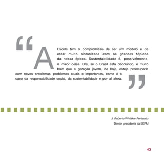 “A                       Escola tem o compromisso de ser um modelo e de
                         estar muito sintonizada com os grandes tópicos
                         da nossa época. Sustentabilidade é, possivelmente,




                                                                   ”
                         o maior deles. Ora, se o Brasil está decolando, é muito
                         bom que a geração jovem, de hoje, esteja preocupada
com novos problemas, problemas atuais e importantes, como é o
caso da responsabilidade social, da sustentabilidade e por aí afora.




                                                         J. Roberto Whitaker Penteado
                                                           Diretor-presidente da ESPM




                                                                                   43
 