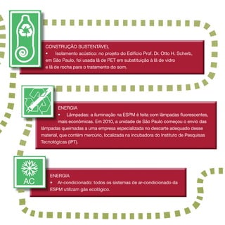 CONSTRUÇÃO SUSTENTÁVEL
  •     Isolamento acústico: no projeto do Edifício Prof. Dr. Otto H. Scherb,
  em São Paulo, foi usada lã de PET em substituição à lã de vidro
  e lã de rocha para o tratamento do som.




         ENERGIA
         • 	 Lâmpadas: a iluminação na ESPM é feita com lâmpadas fluorescentes,
         mais econômicas. Em 2010, a unidade de São Paulo começou o envio das
lâmpadas queimadas a uma empresa especializada no descarte adequado desse
material, que contém mercúrio, localizada na incubadora do Instituto de Pesquisas
Tecnológicas (IPT).




    ENERGIA
    •	 Ar-condicionado: todos os sistemas de ar-condicionado da
    ESPM utilizam gás ecológico.
 