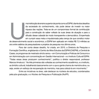 U
                   ma instituição de ensino superior de ponta como a ESPM, diante dos desafios
                   da sociedade do conhecimento, não pode deixar de investir na maior
                   riqueza das nações. Trata-se de um compromisso formal de contribuição
                   para a construção do saber voltado às suas áreas de atuação e para a
                   difusão desse cabedal de modo transparente e democrático. Empenhada
                   em cumprir essa meta e impulsionada pela crença de que constitui motor
de desenvolvimento social e econômico, a ESPM tem aplicado em média R$ 7,5 milhões ao
ano entre salários de pesquisadores e projetos de pesquisa nos últimos anos.
            Para dar conta desse desafio, foi criada, em 2010, a Diretoria de Pesquisa e
Formação Científica, englobando o Centro de Altos Estudos da ESPM (CAEPM), a Central de
Cases, os programas de mestrado stricto sensu – em Comunicação e Práticas de Consumo e
em Administração com concentração em Gestão Internacional – e o Instituto Cultural ESPM.
“Todas essas áreas produzem conhecimento”, justifica o diretor responsável, professor
Marcos Amatucci. “As três primeiras são voltadas ao conhecimento acadêmico, e o instituto,
ao âmbito cultural, trabalhando basicamente com o que a gente chama de memória ativa, ou
seja, existe um esforço de recuperação da memória, mas para colocá-la em movimento.”
            Entre as iniciativas na área, vale destacar os núcleos de estudos, coordenados
pela pós-graduação, e o Núcleo de Pesquisa e Publicação (NuPP).




                                                                                            51
 