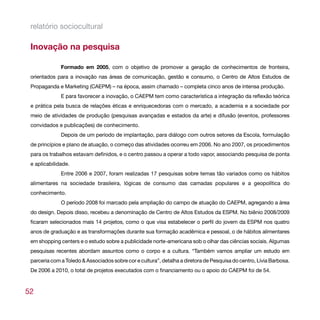 relatório sociocultural

 Inovação na pesquisa

              Formado em 2005, com o objetivo de promover a geração de conhecimentos de fronteira,
 orientados para a inovação nas áreas de comunicação, gestão e consumo, o Centro de Altos Estudos de
 Propaganda e Marketing (CAEPM) – na época, assim chamado – completa cinco anos de intensa produção.
              E para favorecer a inovação, o CAEPM tem como característica a integração da reflexão teórica
 e prática pela busca de relações éticas e enriquecedoras com o mercado, a academia e a sociedade por
 meio de atividades de produção (pesquisas avançadas e estados da arte) e difusão (eventos, professores
 convidados e publicações) de conhecimento.
              Depois de um período de implantação, para diálogo com outros setores da Escola, formulação
 de princípios e plano de atuação, o começo das atividades ocorreu em 2006. No ano 2007, os procedimentos
 para os trabalhos estavam definidos, e o centro passou a operar a todo vapor, associando pesquisa de ponta
 e aplicabilidade.
              Entre 2006 e 2007, foram realizadas 17 pesquisas sobre temas tão variados como os hábitos
 alimentares na sociedade brasileira, lógicas de consumo das camadas populares e a geopolítica do
 conhecimento.
              O período 2008 foi marcado pela ampliação do campo de atuação do CAEPM, agregando a área
 do design. Depois disso, recebeu a denominação de Centro de Altos Estudos da ESPM. No biênio 2008/2009
 ficaram selecionados mais 14 projetos, como o que visa estabelecer o perfil do jovem da ESPM nos quatro
 anos de graduação e as transformações durante sua formação acadêmica e pessoal, o de hábitos alimentares
 em shopping centers e o estudo sobre a publicidade norte-americana sob o olhar das ciências sociais. Algumas
 pesquisas recentes abordam assuntos como o corpo e a cultura. “Também vamos ampliar um estudo em
 parceria com a Toledo & Associados sobre cor e cultura”, detalha a diretora de Pesquisa do centro, Lívia Barbosa.
 De 2006 a 2010, o total de projetos executados com o financiamento ou o apoio do CAEPM foi de 54.



52
 