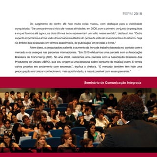 ESPM 2010

            Do surgimento do centro até hoje muita coisa mudou, com destaque para a visibilidade
conquistada. “Se compararmos o início de nossas atividades, em 2006, com o primeiro conjunto de pesquisas
e o que fizemos até agora, os dois últimos anos representam um salto nesse sentido”, declara Lívia. “Outro
aspecto importante é a boa visão dos nossos resultados do ponto de vista do investimento e do retorno. Seja
no âmbito das pesquisas em termos acadêmicos, de publicação em revistas e livros.”
            Além disso, a pesquisadora salienta o aumento da linha de trabalho baseada no contato com o
mercado e os avanços nas parcerias internacionais. “Em 2010 efetuamos uma parceria com a Associação
Brasileira de Franchising (ABF). No ano 2008, realizamos uma parceria com a Associação Brasileira dos
Produtores de Discos (ABPD), que deu origem a uma pesquisa sobre consumo de música jovem. E temos
vários projetos em andamento com empresas”, explica a diretora. “O mercado também tem hoje uma
preocupação em buscar conhecimento mais aprofundado, e isso é possível com essas parcerias.”



                                                          Seminário de Comunicação Integrada
 